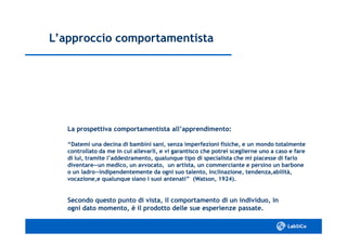 L’approccio comportamentistaL’approccio comportamentista
La prospettiva comportamentista all’apprendimento:La prospettiva comportamentista all’apprendimento:
“Datemi una decina di bambini sani, senza imperfezioni fisiche, e un mondo totalmente“Datemi una decina di bambini sani, senza imperfezioni fisiche, e un mondo totalmente
controllato da me in cui allevarli, e vi garantisco che potrei sceglierne uno a caso e farecontrollato da me in cui allevarli, e vi garantisco che potrei sceglierne uno a caso e fare
di lui, tramite l’addestramento, qualunque tipo di specialista che mi piacesse di farlodi lui, tramite l’addestramento, qualunque tipo di specialista che mi piacesse di farlo
diventare―un medico, un avvocato, un artista, un commerciante e persino un barbonediventare―un medico, un avvocato, un artista, un commerciante e persino un barbone
o un ladro―indipendentemente da ogni suo talento, inclinazione, tendenza,abilità,o un ladro―indipendentemente da ogni suo talento, inclinazione, tendenza,abilità,
vocazione,e qualunque siano i suoi antenati” (Watson, 1924).vocazione,e qualunque siano i suoi antenati” (Watson, 1924).
Secondo questo punto di vista, il comportamento di un individuo, inSecondo questo punto di vista, il comportamento di un individuo, in
ogni dato momento, è il prodotto delle sue esperienze passate.ogni dato momento, è il prodotto delle sue esperienze passate.
 
