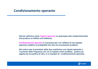 Condizionamento operanteCondizionamento operante
Skinner definisce comeSkinner definisce come risposta operanterisposta operante un qualunque atto comportamentaleun qualunque atto comportamentale
che produce un effetto sull’ambiente.che produce un effetto sull’ambiente.
Condizionamento operanteCondizionamento operante è il processo per cui l’effetto di una rispostaè il processo per cui l’effetto di una risposta
operante modifica la probabilità che essa sia nuovamente prodotta.operante modifica la probabilità che essa sia nuovamente prodotta.
Nel nostro caso la pressione della leva costituisce una riposta operante eNel nostro caso la pressione della leva costituisce una riposta operante e
l’aumento delle frequenza con cui la risposta viene prodotta, qualora sial’aumento delle frequenza con cui la risposta viene prodotta, qualora sia
seguita da una pallina di cibo, è un esempio di condizionamento operante.seguita da una pallina di cibo, è un esempio di condizionamento operante.
 