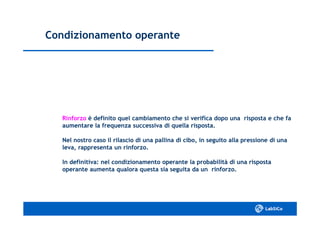 Condizionamento operanteCondizionamento operante
RinforzoRinforzo è definito quel cambiamento che si verifica dopo una risposta e che faè definito quel cambiamento che si verifica dopo una risposta e che fa
aumentare la frequenza successiva di quella risposta.aumentare la frequenza successiva di quella risposta.
Nel nostro caso il rilascio di una pallina di cibo, in seguito alla pressione di unaNel nostro caso il rilascio di una pallina di cibo, in seguito alla pressione di una
leva, rappresenta un rinforzo.leva, rappresenta un rinforzo.
In definitiva: nel condizionamento operante la probabilità di una rispostaIn definitiva: nel condizionamento operante la probabilità di una risposta
operante aumenta qualora questa sia seguita da un rinforzo.operante aumenta qualora questa sia seguita da un rinforzo.
 