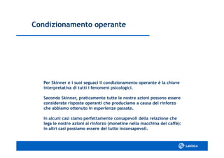 Condizionamento operanteCondizionamento operante
Per Skinner e i suoi seguaci il condizionamento operante è la chiavePer Skinner e i suoi seguaci il condizionamento operante è la chiave
interpretativa di tutti i fenomeni psicologici.interpretativa di tutti i fenomeni psicologici.
Secondo Skinner, praticamente tutte le nostre azioni possono essereSecondo Skinner, praticamente tutte le nostre azioni possono essere
considerate risposte operanti che produciamo a causa del rinforzoconsiderate risposte operanti che produciamo a causa del rinforzo
che abbiamo ottenuto in esperienze passate.che abbiamo ottenuto in esperienze passate.
In alcuni casi siamo perfettamente consapevoli della relazione cheIn alcuni casi siamo perfettamente consapevoli della relazione che
lega le nostre azioni al rinforzo (monetine nella macchina del caffè):lega le nostre azioni al rinforzo (monetine nella macchina del caffè):
in altri casi possiamo essere del tutto inconsapevoli.in altri casi possiamo essere del tutto inconsapevoli.
 