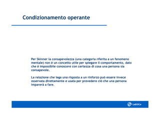 Condizionamento operanteCondizionamento operante
Per Skinner la consapevolezza (una categoria riferita a un fenomenoPer Skinner la consapevolezza (una categoria riferita a un fenomeno
mentale) non è un concetto utile per spiegare il comportamento, datomentale) non è un concetto utile per spiegare il comportamento, dato
che è impossibile conoscere con certezza di cosa una persona siache è impossibile conoscere con certezza di cosa una persona sia
consapevole.consapevole.
La relazione che lega una risposta a un rinforzo può essere inveceLa relazione che lega una risposta a un rinforzo può essere invece
osservata direttamente e usata per prevedere ciò che una personaosservata direttamente e usata per prevedere ciò che una persona
imparerà a fare.imparerà a fare.
 