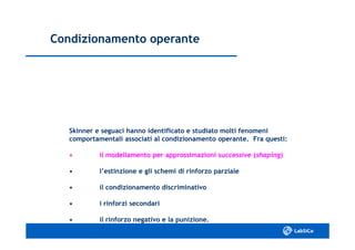 Condizionamento operanteCondizionamento operante
Skinner e seguaci hanno identificato e studiato molti fenomeniSkinner e seguaci hanno identificato e studiato molti fenomeni
comportamentali associati al condizionamento operante. Fra questi:comportamentali associati al condizionamento operante. Fra questi:
•• il modellamento per approssimazioni successive (il modellamento per approssimazioni successive (shapingshaping))
•• l’estinzione e gli schemi di rinforzo parzialel’estinzione e gli schemi di rinforzo parziale
•• il condizionamento discriminativoil condizionamento discriminativo
•• i rinforzi secondarii rinforzi secondari
•• il rinforzo negativo e la punizione.il rinforzo negativo e la punizione.
 