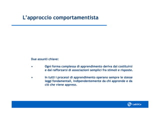 L’approccio comportamentistaL’approccio comportamentista
Due assunti chiave:Due assunti chiave:
•• Ogni forma complessa di apprendimento deriva dal costituirsiOgni forma complessa di apprendimento deriva dal costituirsi
e dal rafforzarsi di associazioni semplici fra stimoli e risposte.e dal rafforzarsi di associazioni semplici fra stimoli e risposte.
•• In tutti i processi di apprendimento operano sempre le stesseIn tutti i processi di apprendimento operano sempre le stesse
leggi fondamentali, indipendentemente da chi apprende e daleggi fondamentali, indipendentemente da chi apprende e da
ciò che viene appreso.ciò che viene appreso.
 