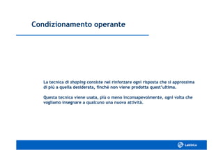 Condizionamento operanteCondizionamento operante
La tecnica diLa tecnica di shapingshaping consiste nel rinforzare ogni risposta che si approssimaconsiste nel rinforzare ogni risposta che si approssima
di più a quella desiderata, finché non viene prodotta quest’ultima.di più a quella desiderata, finché non viene prodotta quest’ultima.
Questa tecnica viene usata, più o meno inconsapevolmente, ogni volta cheQuesta tecnica viene usata, più o meno inconsapevolmente, ogni volta che
vogliamo insegnare a qualcuno una nuova attività.vogliamo insegnare a qualcuno una nuova attività.
 