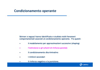 Condizionamento operanteCondizionamento operante
Skinner e seguaci hanno identificato e studiato molti fenomeniSkinner e seguaci hanno identificato e studiato molti fenomeni
comportamentali associati al condizionamento operante. Fra questi:comportamentali associati al condizionamento operante. Fra questi:
•• il modellamento per approssimazioni successive (shaping)il modellamento per approssimazioni successive (shaping)
•• l’estinzione e gli schemi di rinforzo parzialel’estinzione e gli schemi di rinforzo parziale
•• il condizionamento discriminativoil condizionamento discriminativo
•• i rinforzi secondarii rinforzi secondari
•• il rinforzo negativo e la punizione.il rinforzo negativo e la punizione.
 