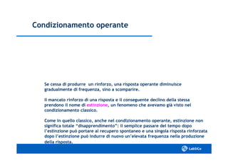 Condizionamento operanteCondizionamento operante
Se cessa di produrre un rinforzo, una risposta operante diminuisceSe cessa di produrre un rinforzo, una risposta operante diminuisce
gradualmente di frequenza, sino a scomparire.gradualmente di frequenza, sino a scomparire.
Il mancato rinforzo di una risposta e il conseguente declino della stessaIl mancato rinforzo di una risposta e il conseguente declino della stessa
prendono il nome diprendono il nome di estinzioneestinzione, un fenomeno che avevamo già visto nel, un fenomeno che avevamo già visto nel
condizionamento classico.condizionamento classico.
Come in quello classico, anche nel condizionamento operante, estinzione nonCome in quello classico, anche nel condizionamento operante, estinzione non
significa totale “disapprendimento”: il semplice passare del tempo doposignifica totale “disapprendimento”: il semplice passare del tempo dopo
l’estinzione può portare al recupero spontaneo e una singola risposta rinforzatal’estinzione può portare al recupero spontaneo e una singola risposta rinforzata
dopo l’estinzione può indurre di nuovo un’elevata frequenza nella produzionedopo l’estinzione può indurre di nuovo un’elevata frequenza nella produzione
della risposta.della risposta.
 