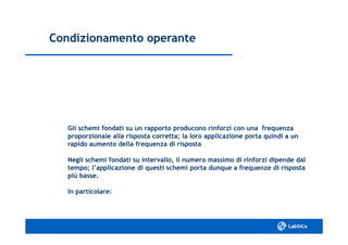 Condizionamento operanteCondizionamento operante
Gli schemi fondati su un rapporto producono rinforzi con una frequenzaGli schemi fondati su un rapporto producono rinforzi con una frequenza
proporzionale alla risposta corretta; la loro applicazione porta quindi a unproporzionale alla risposta corretta; la loro applicazione porta quindi a un
rapido aumento della frequenza di rispostarapido aumento della frequenza di risposta
Negli schemi fondati su intervallo, il numero massimo di rinforzi dipende dalNegli schemi fondati su intervallo, il numero massimo di rinforzi dipende dal
tempo; l’applicazione di questi schemi porta dunque a frequenze di rispostatempo; l’applicazione di questi schemi porta dunque a frequenze di risposta
più basse.più basse.
In particolare:In particolare:
 