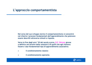 L’approccio comportamentistaL’approccio comportamentista
Nel corso del suo sviluppo storico il comportamentismo si concentròNel corso del suo sviluppo storico il comportamentismo si concentrò
nel chiarire i processi fondamentali dell’apprendimento che potevanonel chiarire i processi fondamentali dell’apprendimento che potevano
essere descritti attraverso stimoli e risposte.essere descritti attraverso stimoli e risposte.
Verso la fine degli anni ’30 del secolo scorso,Verso la fine degli anni ’30 del secolo scorso, B.F. SkinnerB.F. Skinner giunsegiunse
a definire nei termini delle relazioni Sa definire nei termini delle relazioni S--R quelli che egli ritenevaR quelli che egli riteneva
fossero i due fondamentali tipo di apprendimento associativo:fossero i due fondamentali tipo di apprendimento associativo:
•• il condizionamento classicoil condizionamento classico
•• il condizionamento operante.il condizionamento operante.
 
