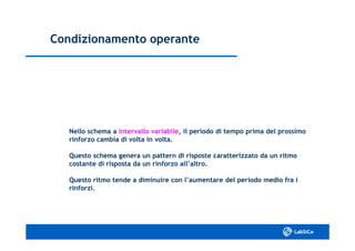 Condizionamento operanteCondizionamento operante
Nello schema aNello schema a intervallo variabileintervallo variabile, il periodo di tempo prima del prossimo, il periodo di tempo prima del prossimo
rinforzo cambia di volta in volta.rinforzo cambia di volta in volta.
Questo schema genera un pattern di risposte caratterizzato da un ritmoQuesto schema genera un pattern di risposte caratterizzato da un ritmo
costante di risposta da un rinforzo all’altro.costante di risposta da un rinforzo all’altro.
Questo ritmo tende a diminuire con l’aumentare del periodo medio fra iQuesto ritmo tende a diminuire con l’aumentare del periodo medio fra i
rinforzi.rinforzi.
 