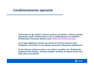 Condizionamento operanteCondizionamento operante
Confrontati con gli schemi a rinforzo continuo, gli schemi a rinforzo parzialeConfrontati con gli schemi a rinforzo continuo, gli schemi a rinforzo parziale
(soprattutto quelli variabili) fanno sì che il comportamento sia resistente(soprattutto quelli variabili) fanno sì che il comportamento sia resistente
all’estinzione, fenomeno definito comeall’estinzione, fenomeno definito come effetto del rinforzo parzialeeffetto del rinforzo parziale..
Se un topo addestrato secondo uno schema di rinforzo continuo vieneSe un topo addestrato secondo uno schema di rinforzo continuo viene
sottoposto a estinzione, le sue risposte cesseranno abbastanza rapidamente.sottoposto a estinzione, le sue risposte cesseranno abbastanza rapidamente.
Se dal rinforzo continuo si passa a uno schema variabile, con diradamentoSe dal rinforzo continuo si passa a uno schema variabile, con diradamento
progressivo del rinforzo, verranno prodotte centinaia di risposte prima che ilprogressivo del rinforzo, verranno prodotte centinaia di risposte prima che il
topo cessi la sua attività.topo cessi la sua attività.
 