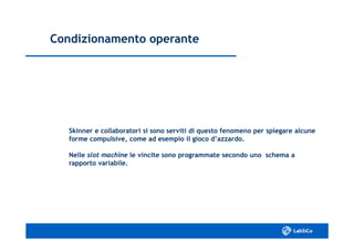 Condizionamento operanteCondizionamento operante
Skinner e collaboratori si sono serviti di questo fenomeno per spiegare alcuneSkinner e collaboratori si sono serviti di questo fenomeno per spiegare alcune
forme compulsive, come ad esempio il gioco d’azzardo.forme compulsive, come ad esempio il gioco d’azzardo.
NelleNelle slotslot machinemachine le vincite sono programmate secondo uno schema ale vincite sono programmate secondo uno schema a
rapporto variabile.rapporto variabile.
 