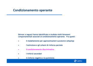 Condizionamento operanteCondizionamento operante
Skinner e seguaci hanno identificato e studiato molti fenomeniSkinner e seguaci hanno identificato e studiato molti fenomeni
comportamentali associati al condizionamento operante. Fra questi:comportamentali associati al condizionamento operante. Fra questi:
•• il modellamento per approssimazioni successive (il modellamento per approssimazioni successive (shapingshaping))
•• l’estinzione e gli schemi di rinforzo parzialel’estinzione e gli schemi di rinforzo parziale
•• il condizionamento discriminativoil condizionamento discriminativo
•• i rinforzi secondarii rinforzi secondari
•• il rinforzo negativo e la punizione.il rinforzo negativo e la punizione.
 