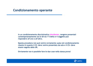 Condizionamento operanteCondizionamento operante
In un condizionamento discriminativoIn un condizionamento discriminativo simultaneosimultaneo, vengono presentati, vengono presentati
contemporaneamente sia lo SD sia l’’Scontemporaneamente sia lo SD sia l’’S--delta e il soggetto puòdelta e il soggetto può
rispondere all’uno o all’altro.rispondere all’uno o all’altro.
Questa procedura non può venire ovviamente usata nel condizionamentoQuesta procedura non può venire ovviamente usata nel condizionamento
classico in quanto il CSclassico in quanto il CS-- deve venire presentato da solo e il CS+ devedeve venire presentato da solo e il CS+ deve
essere seguito dalla UR.essere seguito dalla UR.
Ovviamente non è possibile fare le due cose nella stessa prova!Ovviamente non è possibile fare le due cose nella stessa prova!
 