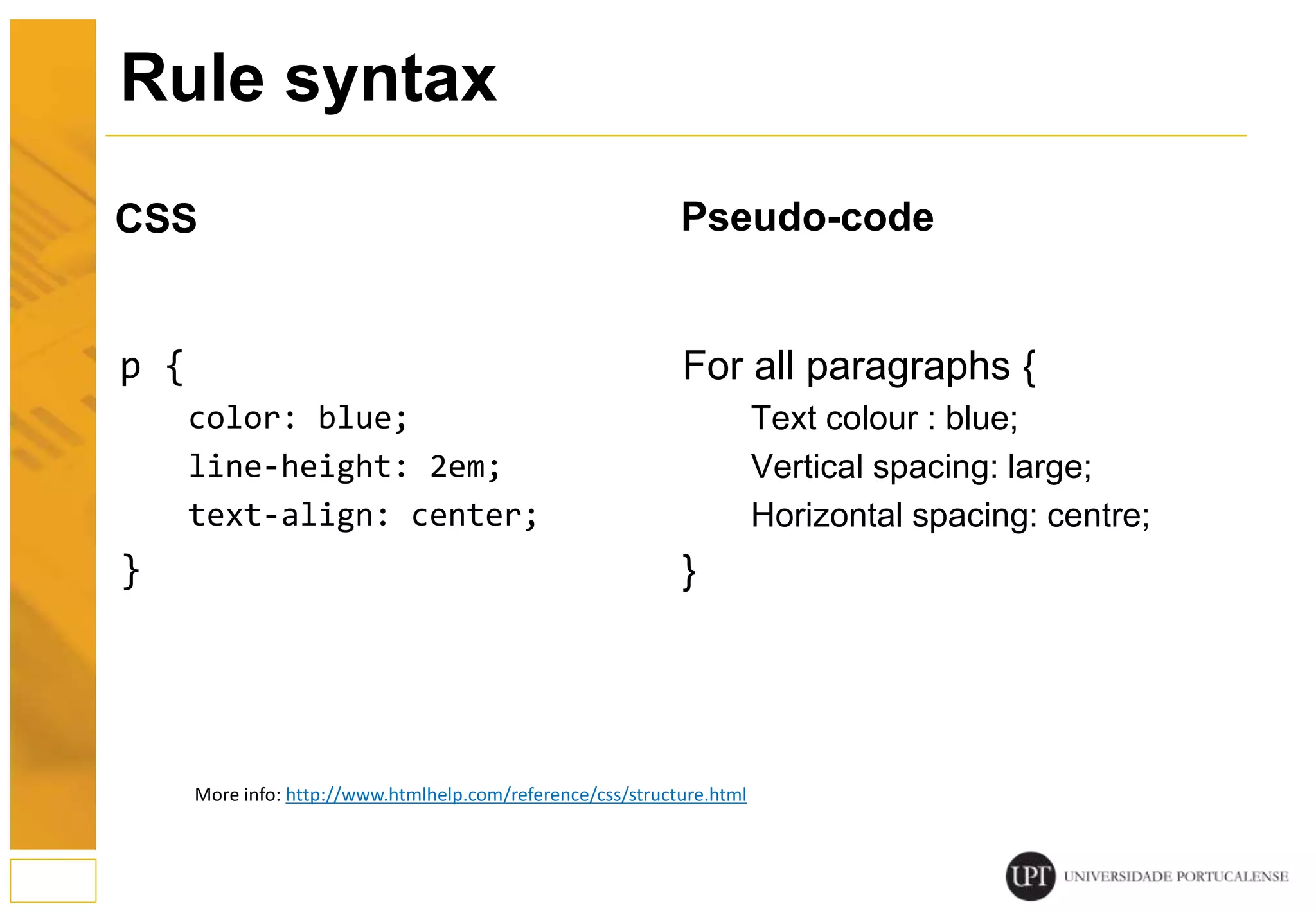 Pseudo-code p { color: blue; line-height: 2em; text-align: center; } CSS For all paragraphs { Text colour : blue; Vertical spacing: large; Horizontal spacing: centre; } 11 Rule syntax More info: http://www.htmlhelp.com/reference/css/structure.html 