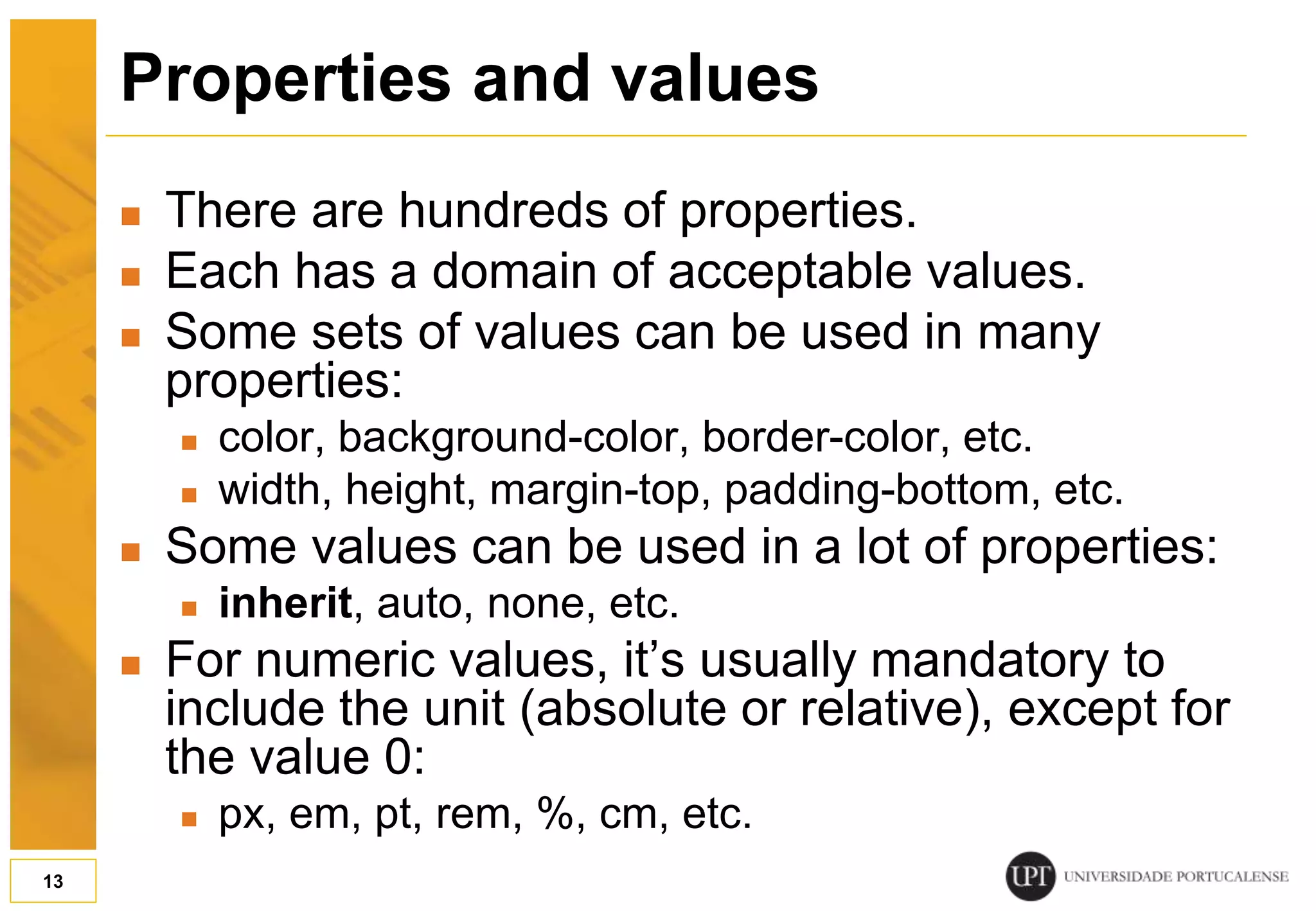 Properties and values  There are hundreds of properties.  Each has a domain of acceptable values.  Some sets of values can be used in many properties:  color, background-color, border-color, etc.  width, height, margin-top, padding-bottom, etc.  Some values can be used in a lot of properties:  inherit, auto, none, etc.  For numeric values, it’s usually mandatory to include the unit (absolute or relative), except for the value 0:  px, em, pt, rem, %, cm, etc. 13 