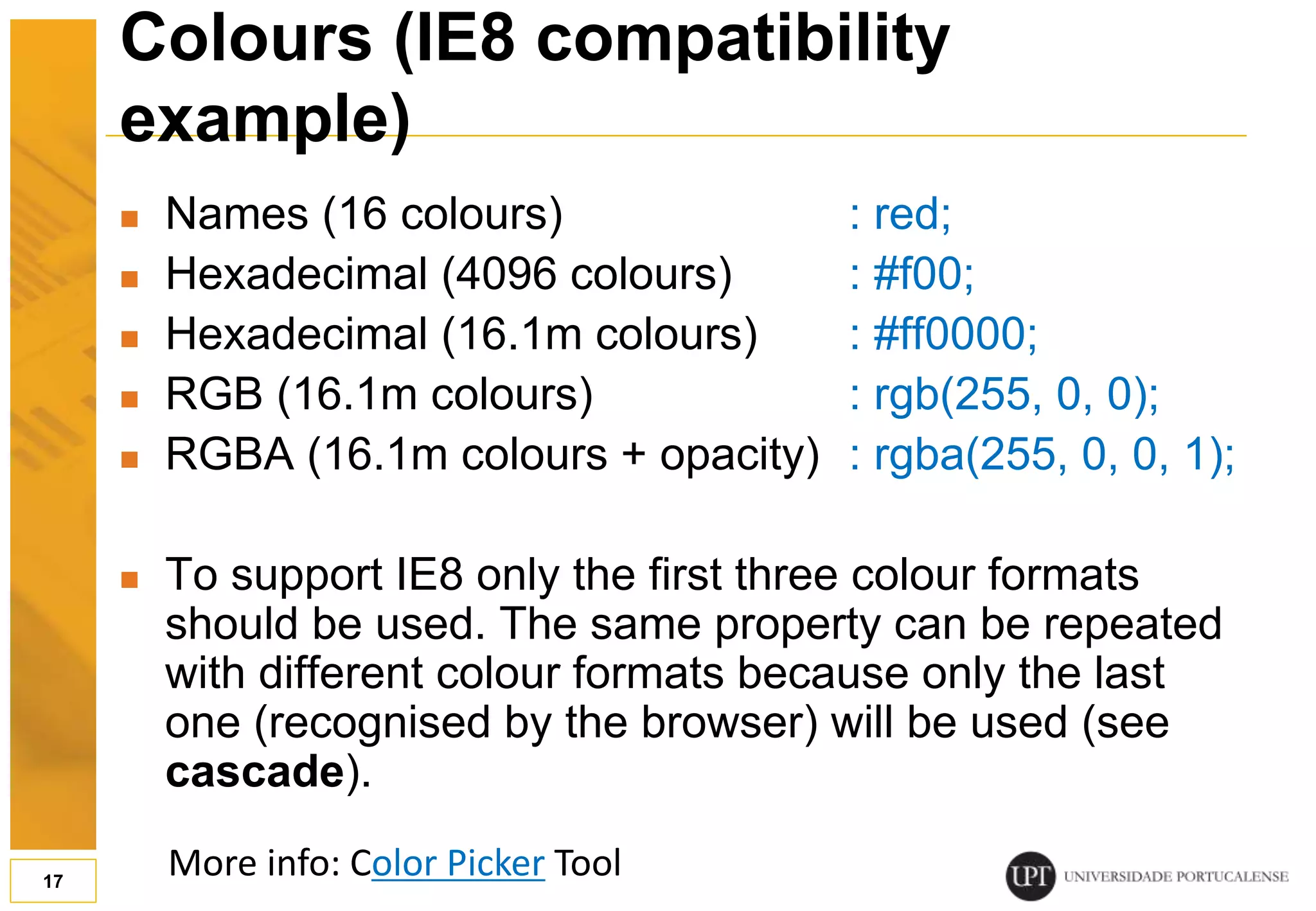 Colours (IE8 compatibility example)  Names (16 colours) : red;  Hexadecimal (4096 colours) : #f00;  Hexadecimal (16.1m colours) : #ff0000;  RGB (16.1m colours) : rgb(255, 0, 0);  RGBA (16.1m colours + opacity) : rgba(255, 0, 0, 1);  To support IE8 only the first three colour formats should be used. The same property can be repeated with different colour formats because only the last one (recognised by the browser) will be used (see cascade). 17 More info: Color Picker Tool 