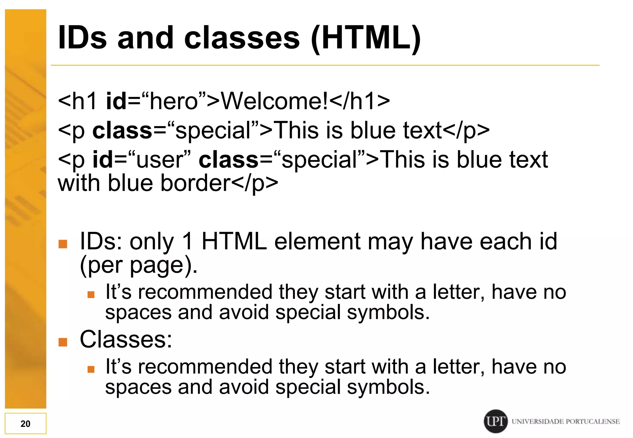 IDs and classes (HTML) <h1 id=“hero”>Welcome!</h1> <p class=“special”>This is blue text</p> <p id=“user” class=“special”>This is blue text with blue border</p>  IDs: only 1 HTML element may have each id (per page).  It’s recommended they start with a letter, have no spaces and avoid special symbols.  Classes:  It’s recommended they start with a letter, have no spaces and avoid special symbols. 20 