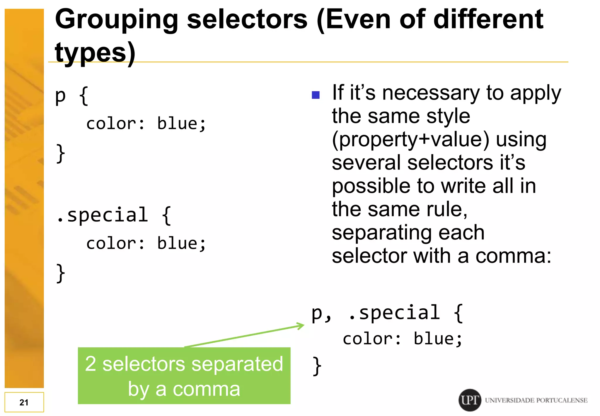 p { color: blue; } .special { color: blue; }  If it’s necessary to apply the same style (property+value) using several selectors it’s possible to write all in the same rule, separating each selector with a comma: p, .special { color: blue; } 21 Grouping selectors (Even of different types) 2 selectors separated by a comma 