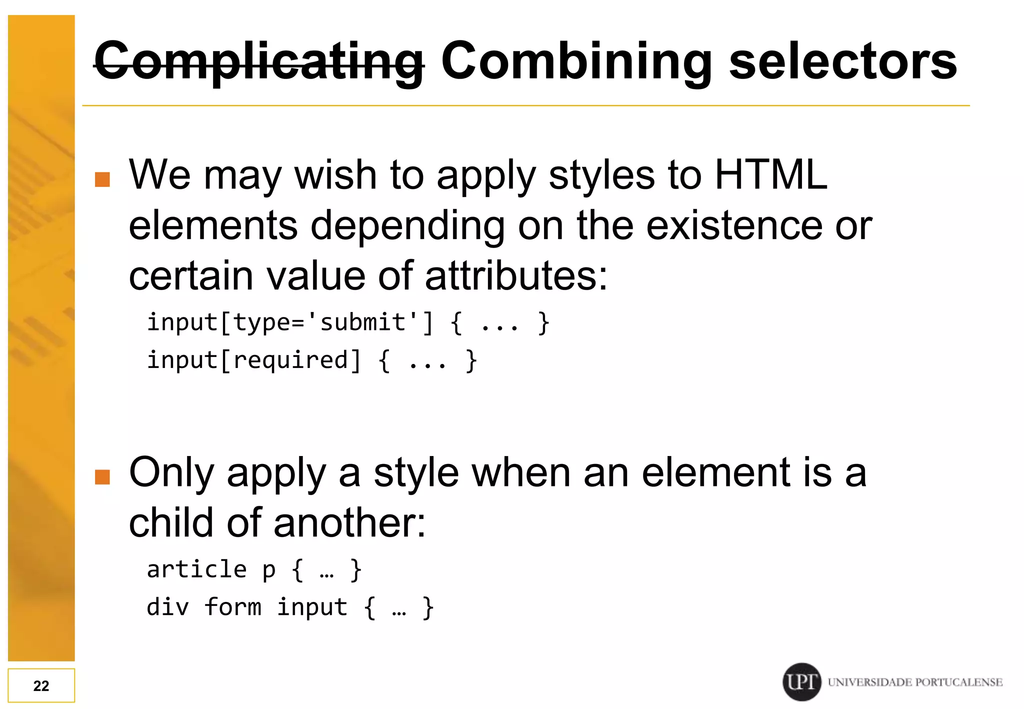 Complicating Combining selectors  We may wish to apply styles to HTML elements depending on the existence or certain value of attributes: input[type='submit'] { ... } input[required] { ... }  Only apply a style when an element is a child of another: article p { … } div form input { … } 22 