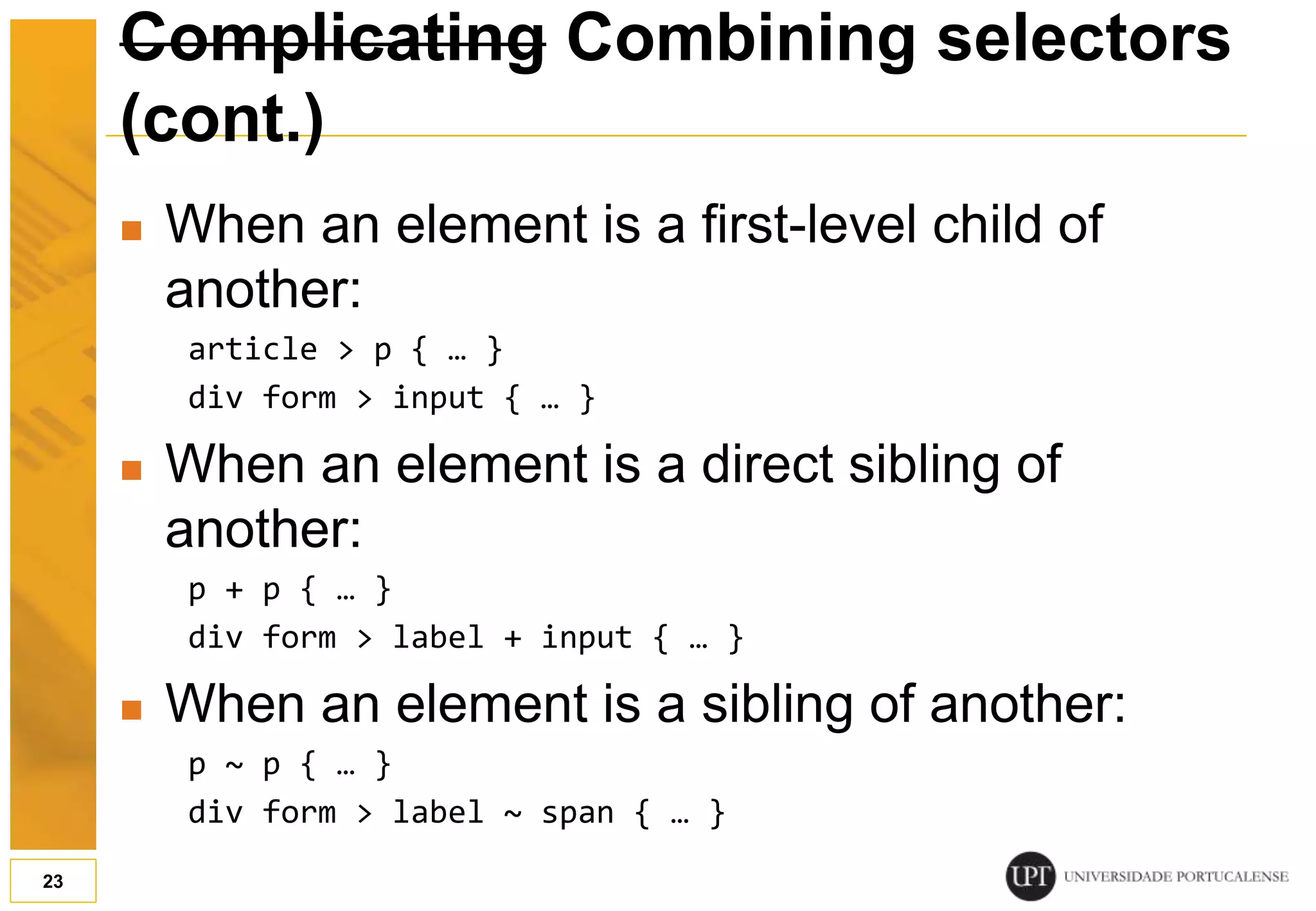 Complicating Combining selectors (cont.)  When an element is a first-level child of another: article > p { … } div form > input { … }  When an element is a direct sibling of another: p + p { … } div form > label + input { … }  When an element is a sibling of another: p ~ p { … } div form > label ~ span { … } 23 