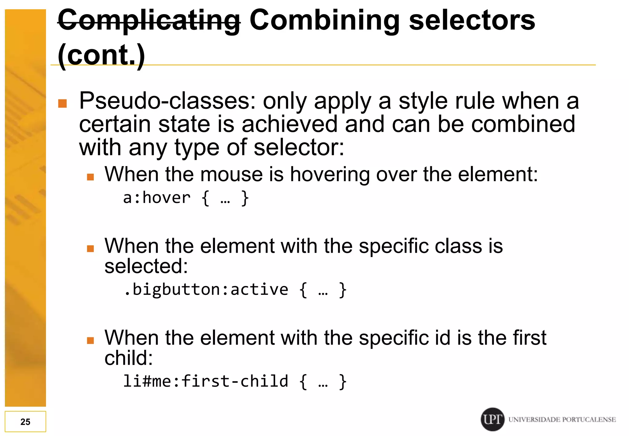 Complicating Combining selectors (cont.)  Pseudo-classes: only apply a style rule when a certain state is achieved and can be combined with any type of selector:  When the mouse is hovering over the element: a:hover { … }  When the element with the specific class is selected: .bigbutton:active { … }  When the element with the specific id is the first child: li#me:first-child { … } 25 