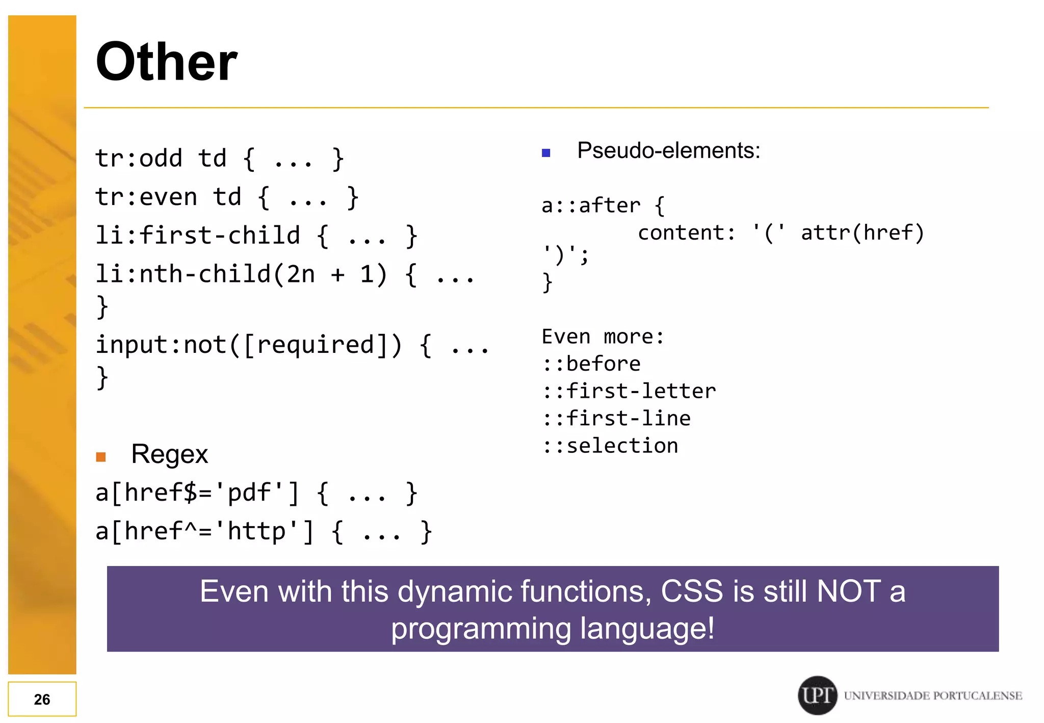 tr:odd td { ... } tr:even td { ... } li:first-child { ... } li:nth-child(2n + 1) { ... } input:not([required]) { ... }  Regex a[href$='pdf'] { ... } a[href^='http'] { ... }  Pseudo-elements: a::after { content: '(' attr(href) ')'; } Even more: ::before ::first-letter ::first-line ::selection 26 Other Even with this dynamic functions, CSS is still NOT a programming language! 