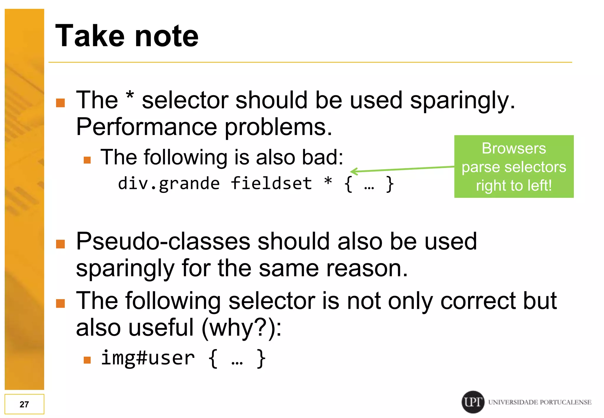 Take note  The * selector should be used sparingly. Performance problems.  The following is also bad: div.grande fieldset * { … }  Pseudo-classes should also be used sparingly for the same reason.  The following selector is not only correct but also useful (why?):  img#user { … } 27 Browsers parse selectors right to left! 