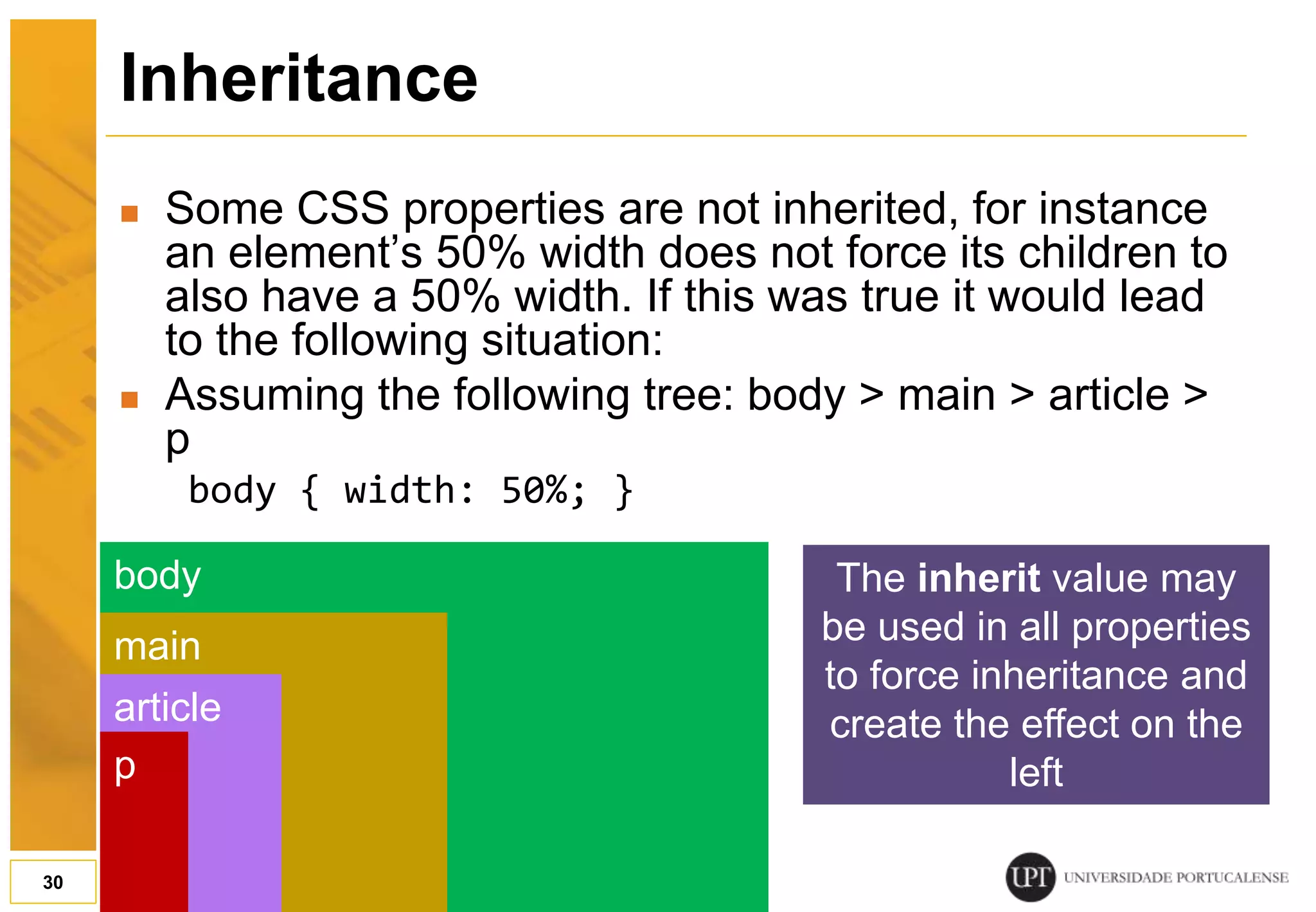 Inheritance  Some CSS properties are not inherited, for instance an element’s 50% width does not force its children to also have a 50% width. If this was true it would lead to the following situation:  Assuming the following tree: body > main > article > p body { width: 50%; } 30 body main article p The inherit value may be used in all properties to force inheritance and create the effect on the left 