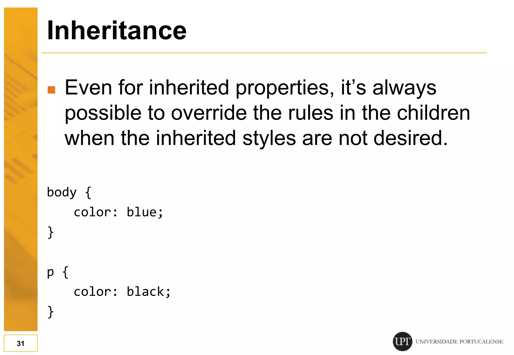 Inheritance  Even for inherited properties, it’s always possible to override the rules in the children when the inherited styles are not desired. body { color: blue; } p { color: black; } 31 