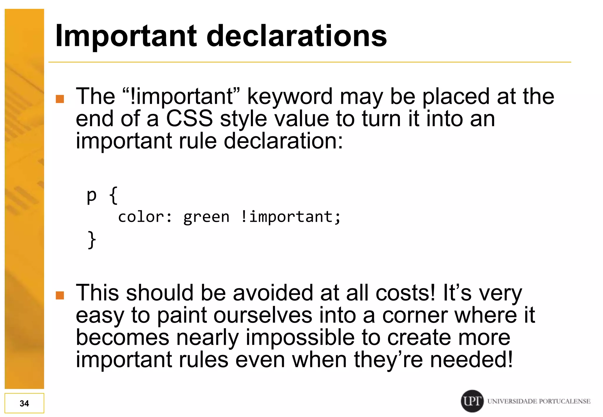 Important declarations  The “!important” keyword may be placed at the end of a CSS style value to turn it into an important rule declaration: p { color: green !important; }  This should be avoided at all costs! It’s very easy to paint ourselves into a corner where it becomes nearly impossible to create more important rules even when they’re needed! 34 