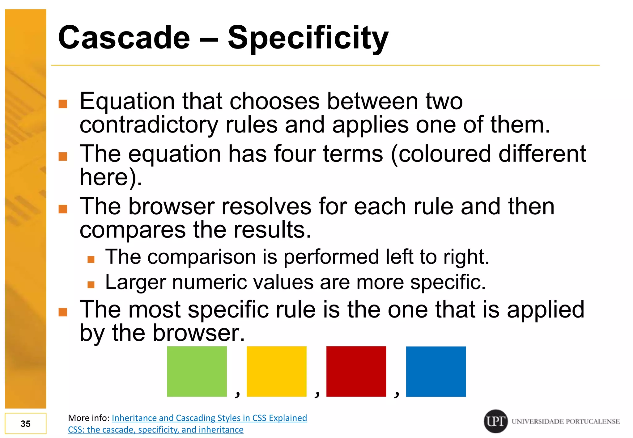 Cascade – Specificity  Equation that chooses between two contradictory rules and applies one of them.  The equation has four terms (coloured different here).  The browser resolves for each rule and then compares the results.  The comparison is performed left to right.  Larger numeric values are more specific.  The most specific rule is the one that is applied by the browser. 35 , , , More info: Inheritance and Cascading Styles in CSS Explained CSS: the cascade, specificity, and inheritance 