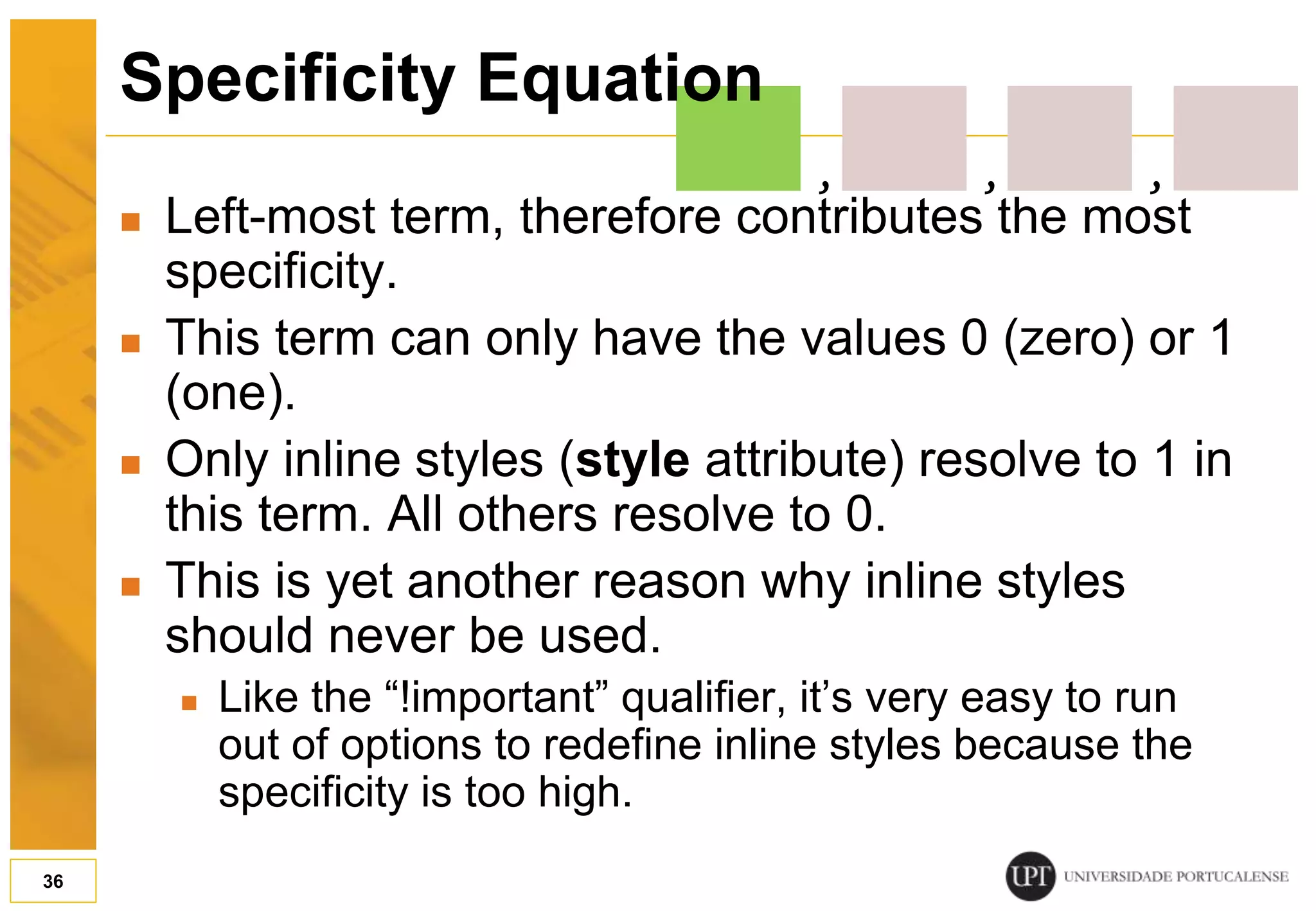  Left-most term, therefore contributes the most specificity.  This term can only have the values 0 (zero) or 1 (one).  Only inline styles (style attribute) resolve to 1 in this term. All others resolve to 0.  This is yet another reason why inline styles should never be used.  Like the “!important” qualifier, it’s very easy to run out of options to redefine inline styles because the specificity is too high. 36 Specificity Equation , , , 