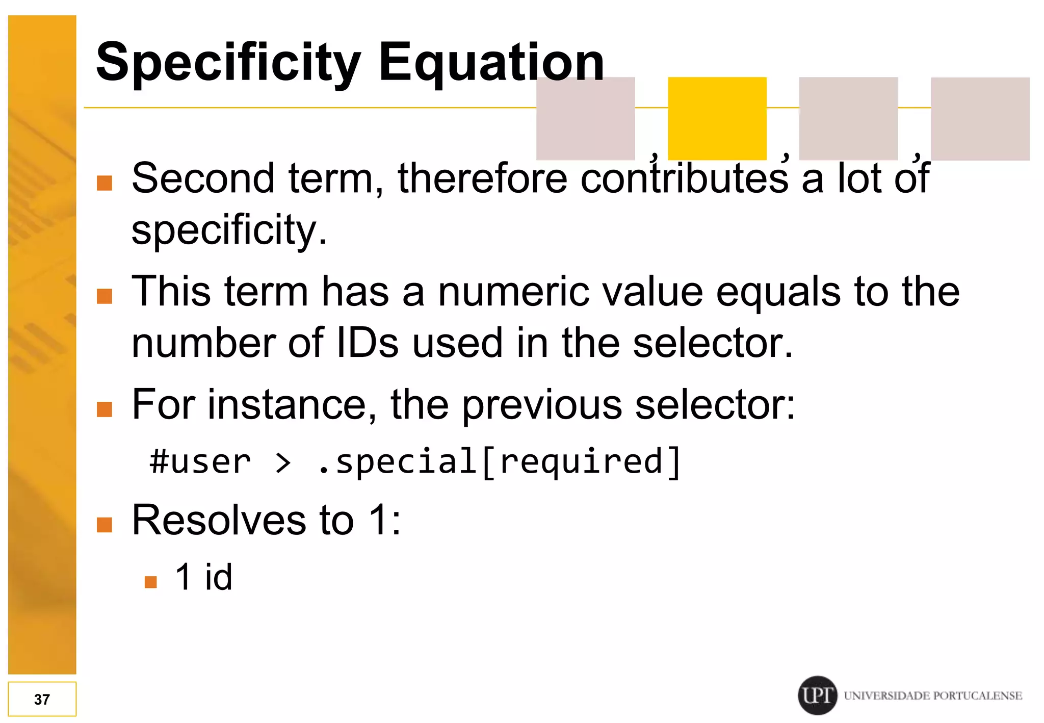  Second term, therefore contributes a lot of specificity.  This term has a numeric value equals to the number of IDs used in the selector.  For instance, the previous selector: #user > .special[required]  Resolves to 1:  1 id 37 Specificity Equation , , , 