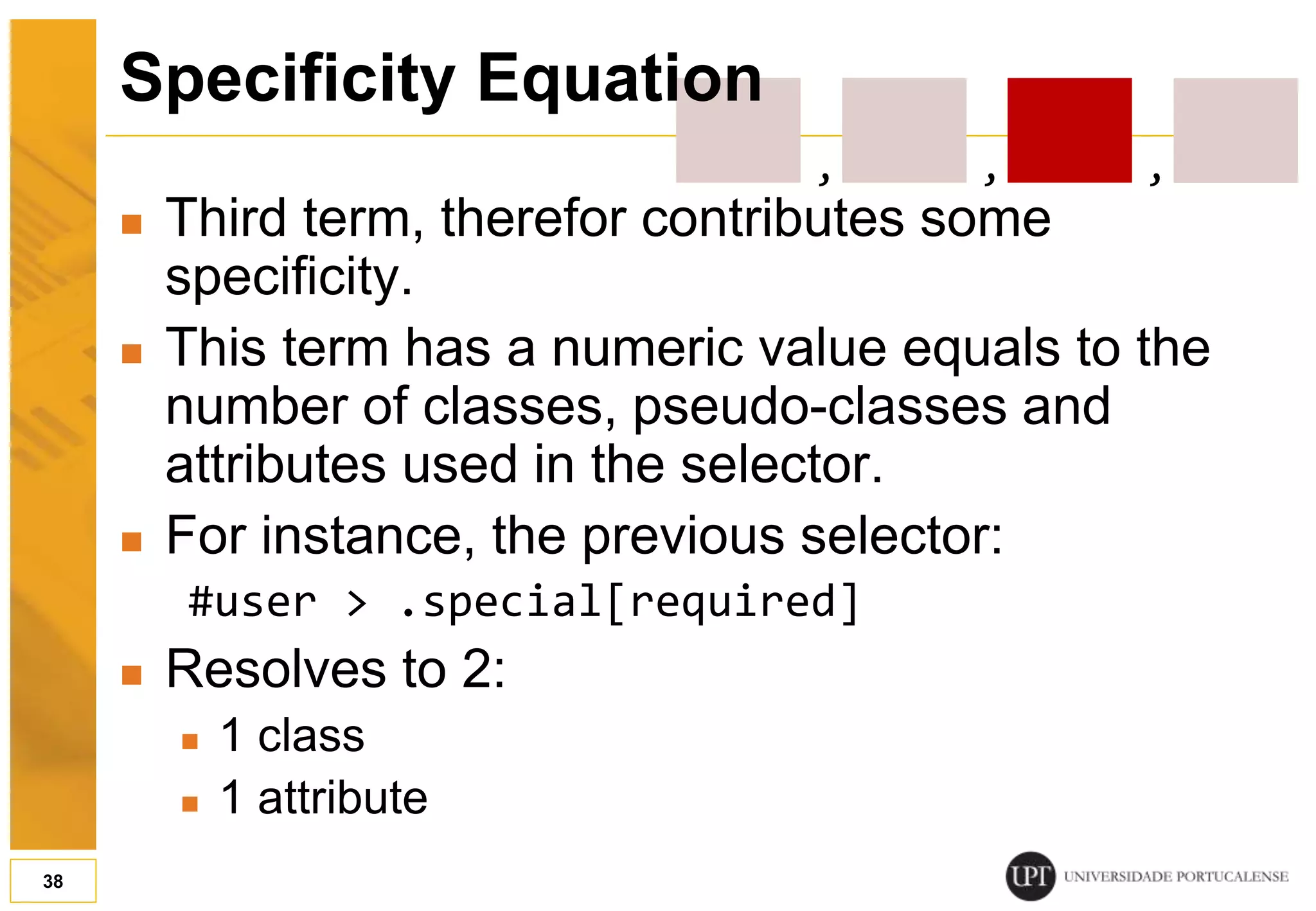  Third term, therefor contributes some specificity.  This term has a numeric value equals to the number of classes, pseudo-classes and attributes used in the selector.  For instance, the previous selector: #user > .special[required]  Resolves to 2:  1 class  1 attribute 38 Specificity Equation , , , 