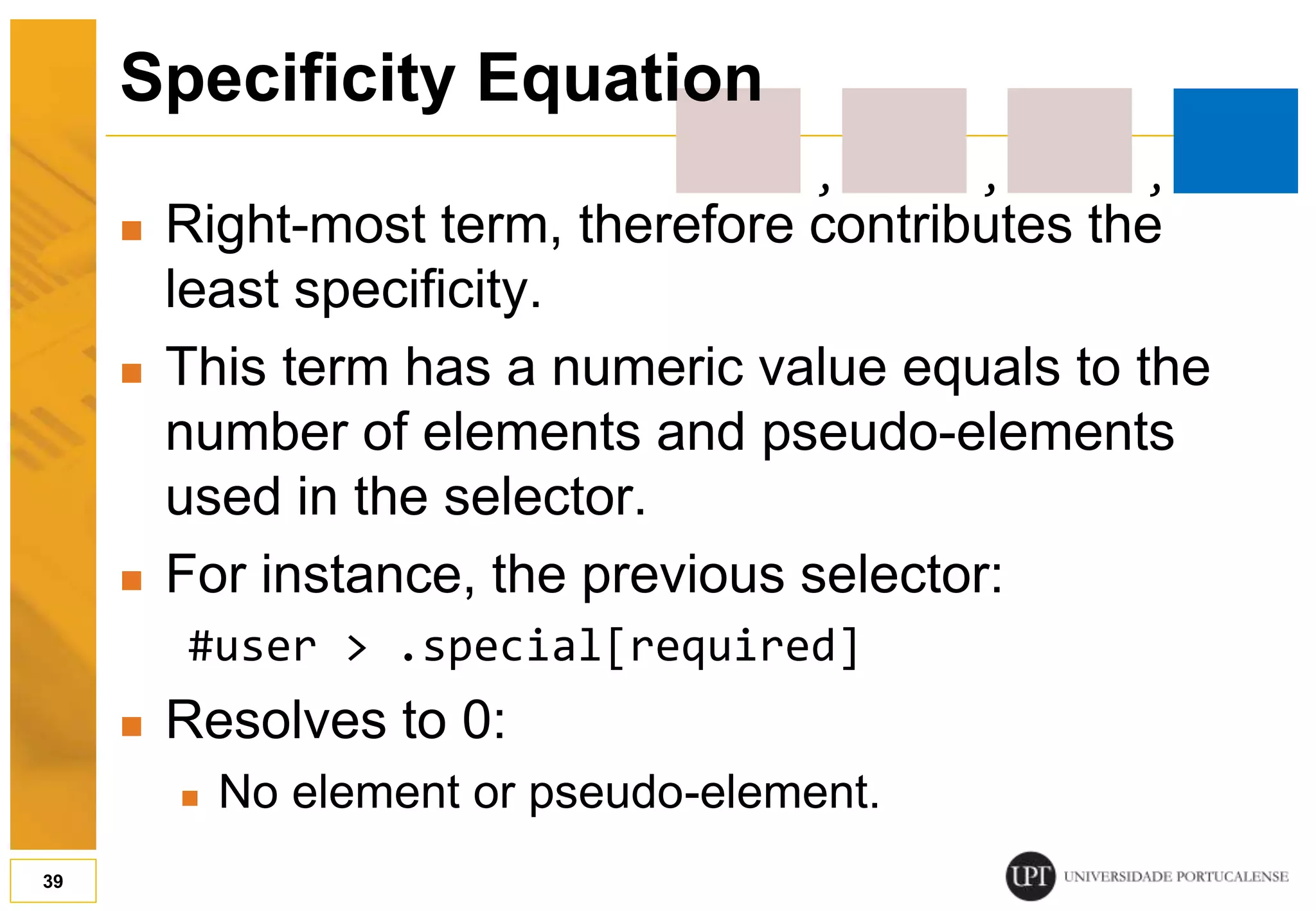  Right-most term, therefore contributes the least specificity.  This term has a numeric value equals to the number of elements and pseudo-elements used in the selector.  For instance, the previous selector: #user > .special[required]  Resolves to 0:  No element or pseudo-element. 39 Specificity Equation , , , 