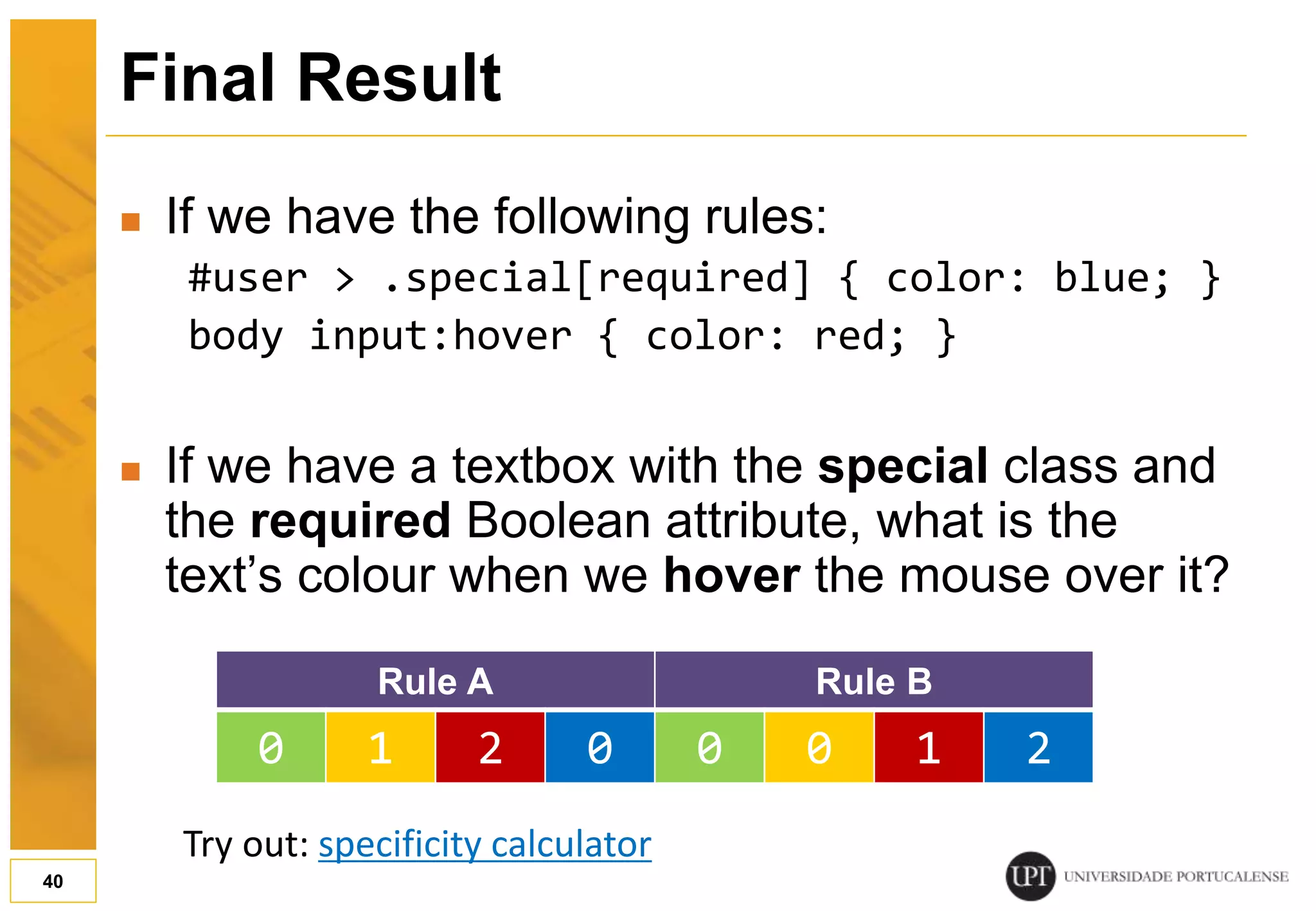 Final Result  If we have the following rules: #user > .special[required] { color: blue; } body input:hover { color: red; }  If we have a textbox with the special class and the required Boolean attribute, what is the text’s colour when we hover the mouse over it? 40 Rule A Rule B 0 1 2 0 0 0 1 2 Try out: specificity calculator 