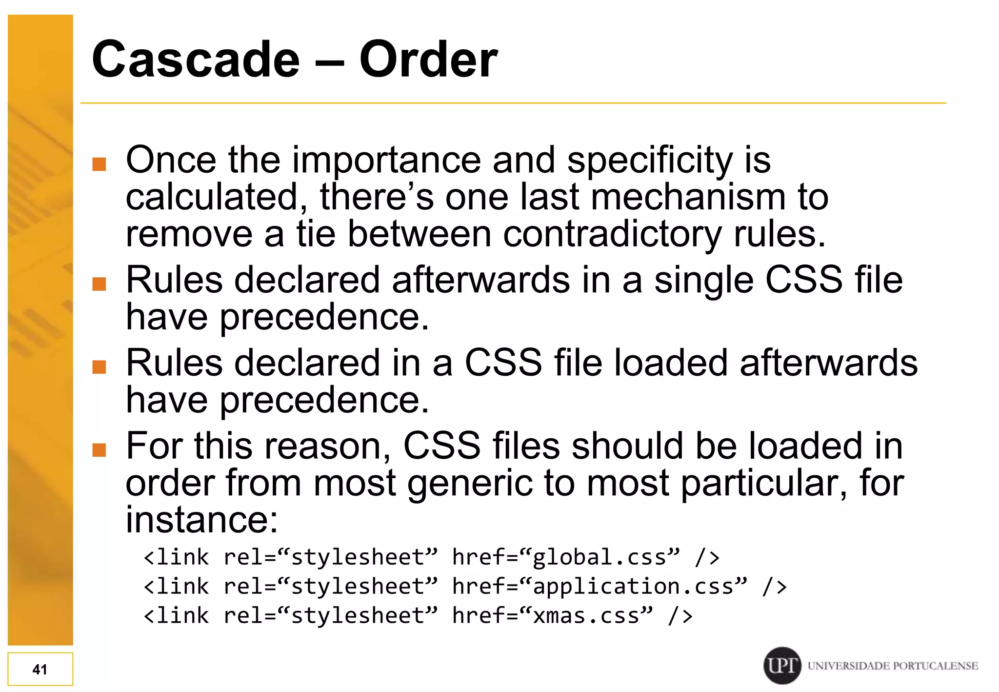 Cascade – Order  Once the importance and specificity is calculated, there’s one last mechanism to remove a tie between contradictory rules.  Rules declared afterwards in a single CSS file have precedence.  Rules declared in a CSS file loaded afterwards have precedence.  For this reason, CSS files should be loaded in order from most generic to most particular, for instance: <link rel=“stylesheet” href=“global.css” /> <link rel=“stylesheet” href=“application.css” /> <link rel=“stylesheet” href=“xmas.css” /> 41 