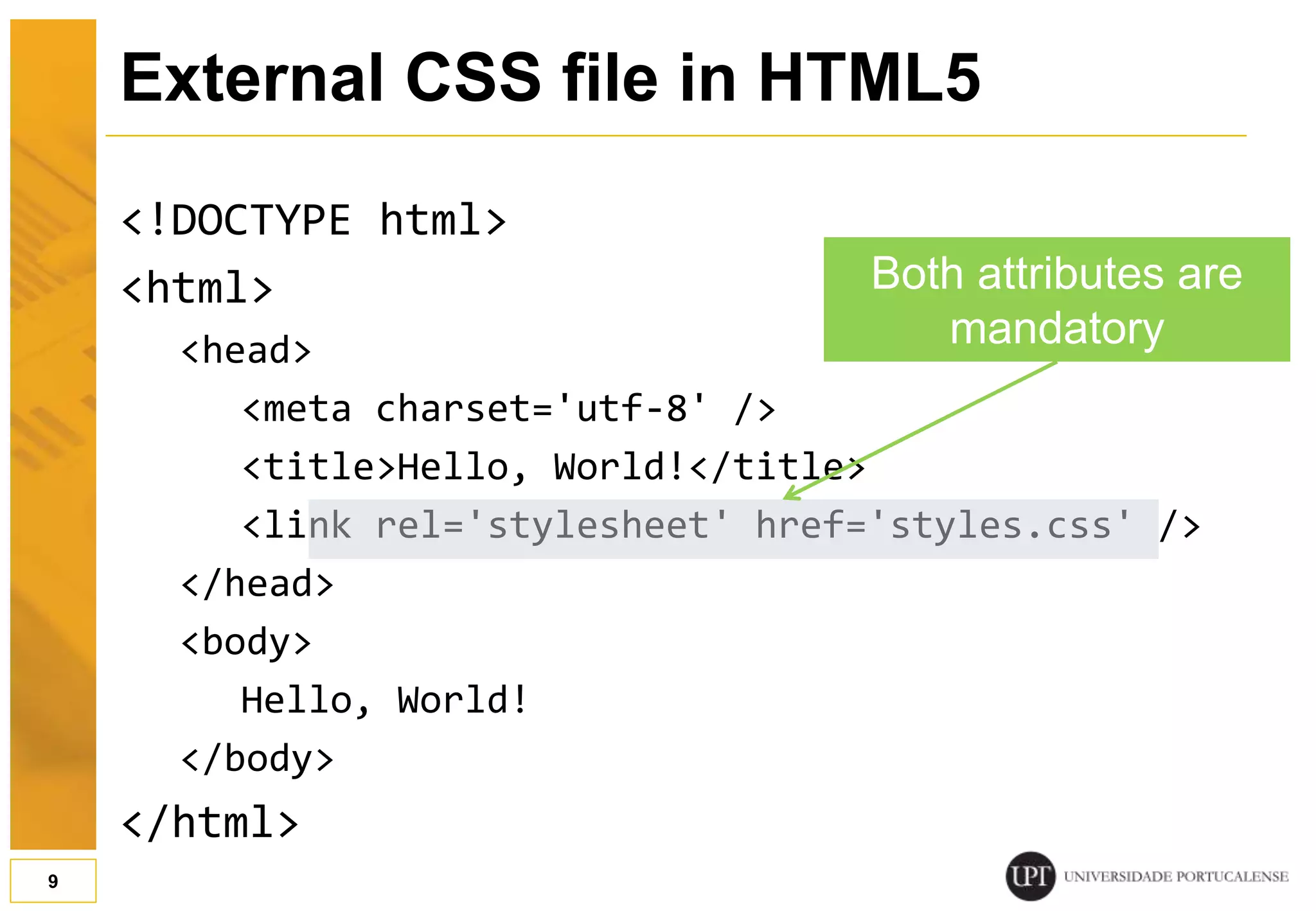 External CSS file in HTML5 <!DOCTYPE html> <html> <head> <meta charset='utf-8' /> <title>Hello, World!</title> <link rel='stylesheet' href='styles.css' /> </head> <body> Hello, World! </body> </html> 9 Both attributes are mandatory 