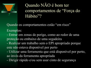 Quando NÃO é bom ter
comportamentos de “Força do
Hábito”?
Quando os comportamentos estão “em risco”
Exemplos:
- Entrar em zonas de perigo, como ao redor de uma
proteção ou embaixo de uma segadeira
- Realizar um trabalho sem o EPI apropriado porque
este não estava disponível por perto
- Utilizar uma ferramenta que está disponível por perto,
ao invés da ferramenta apropriada
- Dirigir rápido e/ou sem usar cinto de segurança
 
