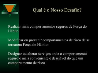 Qual é o Nosso Desafio?
Realizar mais comportamentos seguros de Força do
Hábito
Modificar ou prevenir comportamentos de risco de se
tornarem Força do Hábito
Designar ou alterar serviços onde o comportamento
seguro é mais conveniente e desejável do que um
comportamento de risco
 