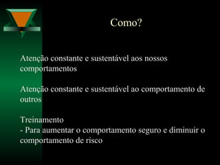 Como?
Atenção constante e sustentável aos nossos
comportamentos
Atenção constante e sustentável ao comportamento de
outros
Treinamento
- Para aumentar o comportamento seguro e diminuir o
comportamento de risco
 