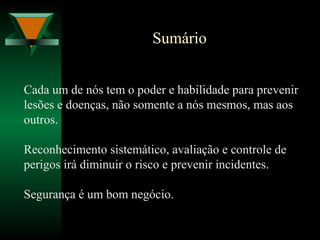 Sumário
Cada um de nós tem o poder e habilidade para prevenir
lesões e doenças, não somente a nós mesmos, mas aos
outros.
Reconhecimento sistemático, avaliação e controle de
perigos irá diminuir o risco e prevenir incidentes.
Segurança é um bom negócio.
 