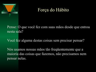 Força do Hábito
Pense: O que você fez com suas mãos desde que entrou
nesta sala?
Você fez alguma destas coisas sem precisar pensar?
Nós usamos nossas mãos tão freqüentemente que a
maioria das coisas que fazemos, não precisamos nem
pensar nelas.
 