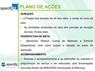 PLANO DE AÇÕES
DURAÇÃO
• O Projeto terá duração de 40 dias úteis a contar do início da
obra.
• As atividades acrescidas da obra têm previsão de duração
de mais 10 dias úteis.
PERSPECTIVA DE META
• Maximizar, Reduzir Custos de Materiais e Eliminar
Desperdícios, bem como buscar a redução do prazo de
execução.
ACOMPANHAMENTO
• Teremos o acompanhamento e as definições de cotações e
programação do serviço a ser executado, pelo Encarregado
e/ou pelo Diretor da SPECIFIK2 Construções & Reformas.
 