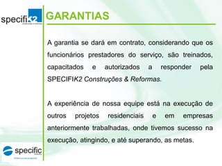 GARANTIAS
A garantia se dará em contrato, considerando que os
funcionários prestadores do serviço, são treinados,
capacitados e autorizados a responder pela
SPECIFIK2 Construções & Reformas.
A experiência de nossa equipe está na execução de
outros projetos residenciais e em empresas
anteriormente trabalhadas, onde tivemos sucesso na
execução, atingindo, e até superando, as metas.
 