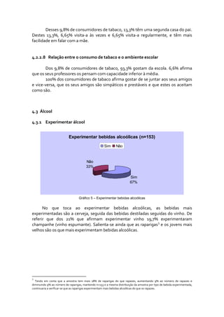 Desses 9,8% de consumidores de tabaco, 13,3% têm uma segunda casa do pai. 
Destes  13,3%,  6,65%  visita‐a  às  vezes  e  6,65%  visita‐a  regularmente,  e  têm  mais 
facilidade em falar com a mãe.   
 
 
4.2.2.8    Relação entre o consumo de tabaco e o ambiente escolar 
 
        Dos  9,8%  de  consumidores  de  tabaco,  93,3%  gostam  da  escola.  6,6%  afirma 
que os seus professores os pensam com capacidade inferior à média.  
        100% dos consumidores de tabaco afirma gostar de se juntar aos seus amigos 
e vice‐versa, que os seus amigos são  simpáticos  e prestáveis e que estes  os aceitam 
como são. 



4.3 Álcool 

4.3.1 Experimentar álcool 


                             Experimentar bebidas alcoólicas (n=153)
                                                          Sim      Não



                                           Não
                                           33%

                                                                               Sim
                                                                               67%



                                     Gráfico 5 – Experimentar bebidas alcoólicas


      No  que  toca  ao  experimentar  bebidas  alcoólicas,  as  bebidas  mais 
experimentadas são a cerveja, seguida das bebidas destiladas seguidas do vinho. De 
referir  que  dos  21%  que  afirmam  experimentar  vinho  19,7%  experimentaram 
champanhe (vinho espumante). Salienta‐se ainda que as raparigas 3 e os jovens mais 
velhos são os que mais experimentam bebidas alcoólicas.  




3
  Tendo  em  conta  que  a  amostra  tem  mais  18%  de  raparigas  do  que  rapazes,  aumentando  9%  ao  número  de  rapazes  e 
diminuindo 9% ao número de raparigas, mantendo n=153 e a mesma distribuição da amostra por tipo de bebida experimentada, 
continuaria a verificar‐se que as raparigas experimentam mais bebidas alcoólicas do que os rapazes. 
 