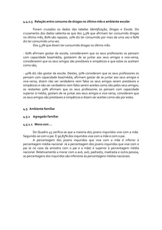 4.4.2.5 Relação entre consumo de drogas no último mês e ambiente escolar 

        Foram  cruzados  os  dados  das  tabelas  Identificação,  Drogas  e  Escola.  Do 
cruzamento  dos  dados  salienta‐se  que  dos  3,3%  que  afirmam  ter  consumido  drogas 
no último mês, 80% são rapazes, 20% diz ter consumido por mais de uma vez e 80% 
diz ter consumido uma vez.  
        Dos 3,3% que dizem ter consumido drogas no último mês: 
         
‐  60%  afirmam  gostar  da  escola,  considerarem  que  os  seus  professores  os  pensam 
com  capacidade  boa/média,  gostarem  de  se  juntar  aos  seus  amigos  e  vice‐versa, 
considerarem que os seus amigos são prestáveis e simpáticos e que estes os aceitam 
como são; 
 
‐  40%  diz  não  gostar  da  escola.  Destes,  50% consideram  que  os  seus  professores  os 
pensam  com  capacidade  boa/média,  afirmam  gostar  de  se  juntar  aos  seus  amigos  e 
vice‐versa,  dizem  não  ser  verdadeiro  nem  falso  os  seus  amigos  serem  prestáveis  e 
simpáticos e não ser verdadeiro nem falso serem aceites como são pelos seus amigos; 
os  restantes  50%  afirmam  que  os  seus  professores  os  pensam  com  capacidade 
superior à média, gostam de se juntar aos seus amigos e vice‐versa, consideram que 
os seus amigos são prestáveis e simpáticos e dizem ser aceites como são por estes. 


4.5   Ambiente familiar 

4.5.1 Agregado familiar 

4.5.1.1 Mora com … 

         Do Quadro 45 verifica‐se que a maioria dos jovens inquiridos vive com a mãe. 
Seguindo‐se com o pai. E 90,85% dos inquiridos vive com a mãe e com o pai. 
         A  percentagem  dos  jovens  inquiridos  que  vive  com  a  mãe  é  inferior  à 
percentagem média nacional. Já a percentagem dos jovens inquiridos que vive com o 
pai  (e  no  caso  da  amostra  com  o  pai  e  a  mãe)  é  superior  à  percentagem  média 
nacional. Relativamente a morar com a avó, avô, padrasto, madrasta e outra pessoa, 
as percentagens dos inquiridos são inferiores às percentagens médias nacionais. 
 