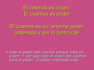 El cosmos es ordenEl cosmos es orden
El cosmos es poderEl cosmos es poder
El cosmos es un enorme poderEl cosmos es un enorme poder
ordenado y por lo tanto valeordenado y por lo tanto vale
 Vale el poder del cosmos porque está enVale el poder del cosmos porque está en
orden. Y por que vale el orden del cosmosorden. Y por que vale el orden del cosmos
para el poder, el poder ordenado vale.para el poder, el poder ordenado vale.
 