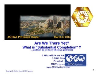 ASHRAE Pittsburgh Chapter March 6, 2014
Are We There Yet?
What is "Substantial Completion" ?
(…and how do we know when we get there?)
E. Mitchell Swann P.E., LEED AP
F. CIBSE, C.Eng
Principal
MDCSystems®
www.MDCSystems.com
Copyright E. Mitchell Swann & MDC Systems
2
 