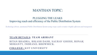 MANTHAN TOPIC:
PLUGGING THE LEAKS
Improving reach and efficiency of the Public Distribution System
TEAM DETAILS: TEAM ARIHANT
BITAN BHADRA, BIKASH DASH, SAURAV GHOSH, RONAK
MOHANTY, INDRANIL BHOWMICK.
COLLEGE: KIIT UNIVERSITY
Technology driven, automated Public Distribution System using swipe cards to make it highly efficient and transparent
 
